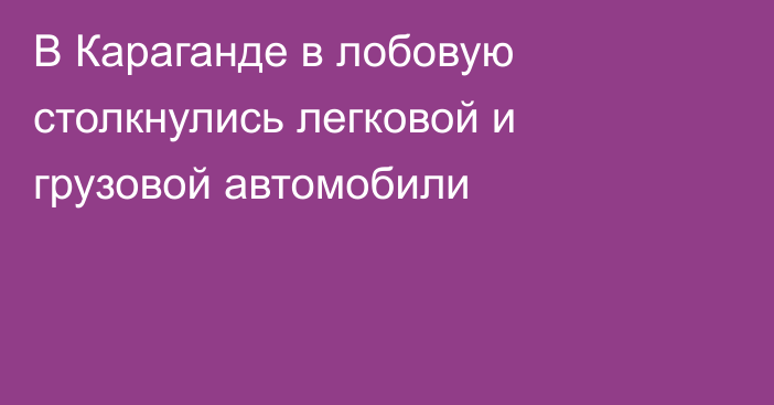 В Караганде в лобовую столкнулись легковой и грузовой автомобили