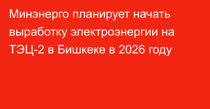 Минэнерго планирует начать выработку электроэнергии на ТЭЦ-2 в Бишкеке в 2026 году 