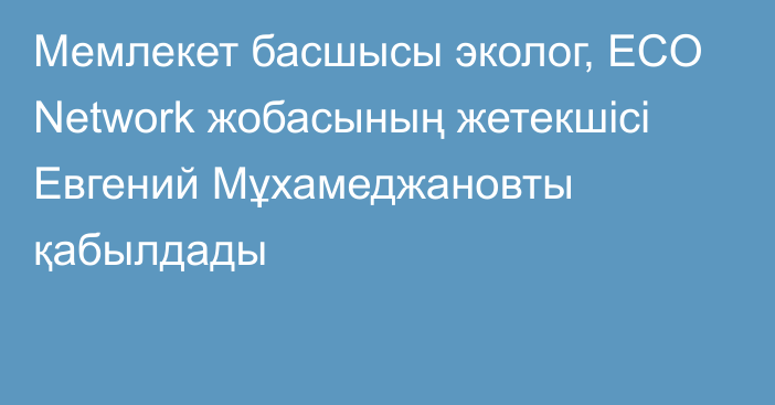 Мемлекет басшысы эколог, ECO Network жобасының жетекшісі Евгений Мұхамеджановты қабылдады