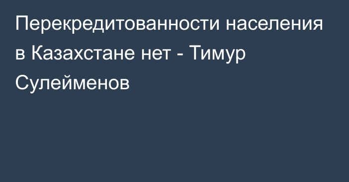 Перекредитованности населения в Казахстане нет - Тимур Сулейменов