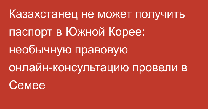 Казахстанец не может получить паспорт в Южной Корее: необычную правовую онлайн-консультацию провели в Семее