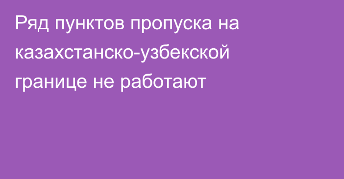 Ряд пунктов пропуска на казахстанско-узбекской границе не работают