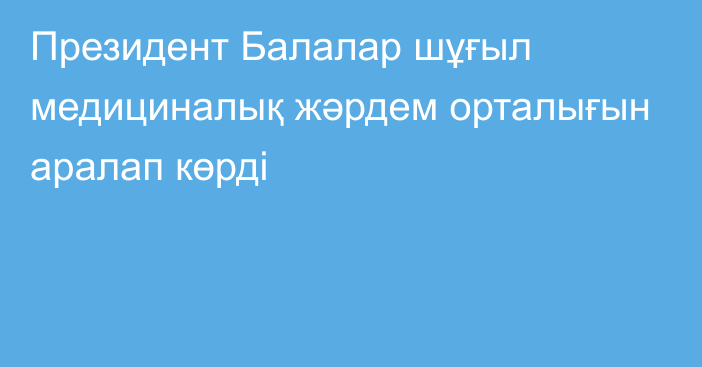 Президент Балалар шұғыл медициналық жәрдем орталығын аралап көрді