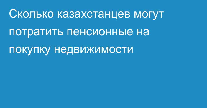 Сколько казахстанцев могут потратить пенсионные на покупку недвижимости