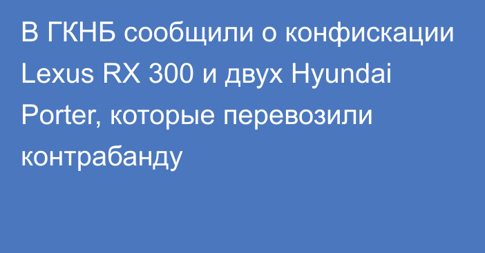 В ГКНБ сообщили о конфискации Lexus RX 300 и двух Hyundai Porter, которые перевозили контрабанду