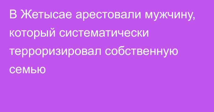 В Жетысае арестовали мужчину, который систематически терроризировал собственную семью