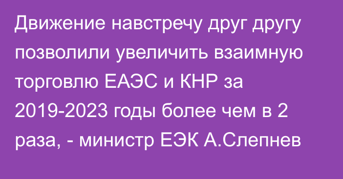 Движение навстречу друг другу позволили увеличить взаимную торговлю ЕАЭС и КНР за 2019-2023 годы более чем в 2 раза, - министр ЕЭК А.Слепнев