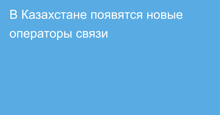 В Казахстане появятся новые операторы связи