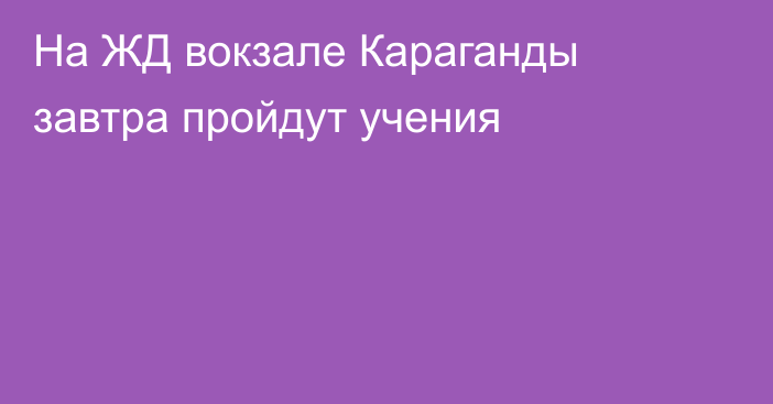 На ЖД вокзале Караганды завтра пройдут учения