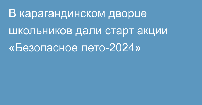 В карагандинском дворце школьников дали старт акции «Безопасное лето-2024»