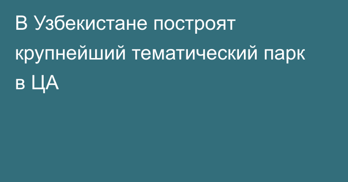 В Узбекистане построят крупнейший тематический парк в ЦА