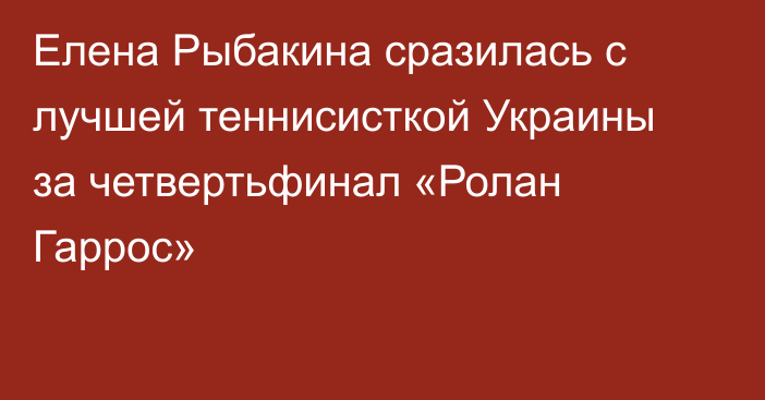 Елена Рыбакина сразилась с лучшей теннисисткой Украины за четвертьфинал «Ролан Гаррос»