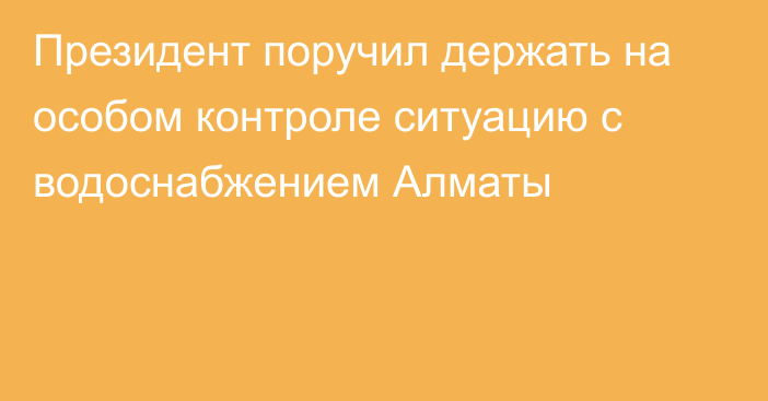 Президент поручил держать на особом контроле ситуацию с водоснабжением Алматы