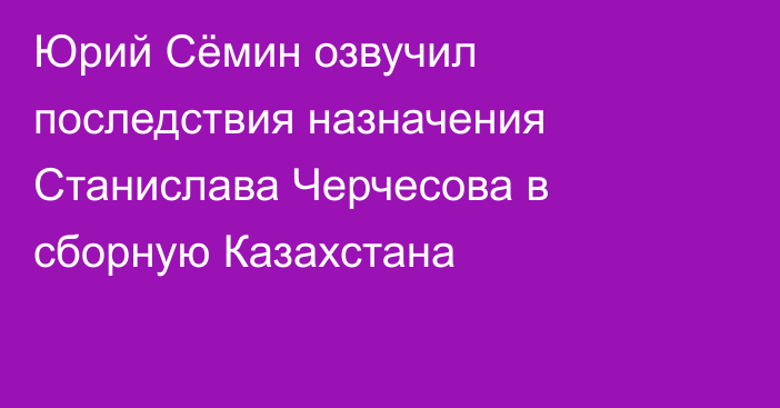 Юрий Сёмин озвучил последствия назначения Станислава Черчесова в сборную Казахстана