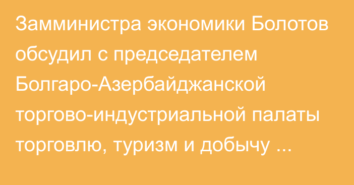 Замминистра экономики Болотов обсудил с председателем Болгаро-Азербайджанской торгово-индустриальной палаты торговлю, туризм и добычу ценных металлов