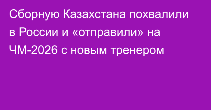 Сборную Казахстана похвалили в России и «отправили» на ЧМ-2026 с новым тренером