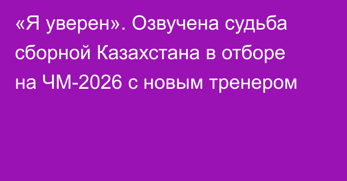 «Я уверен». Озвучена судьба сборной Казахстана в отборе на ЧМ-2026 с новым тренером