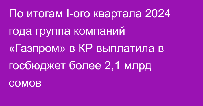 По итогам I-ого квартала 2024 года группа компаний «Газпром» в КР выплатила в госбюджет более 2,1 млрд сомов