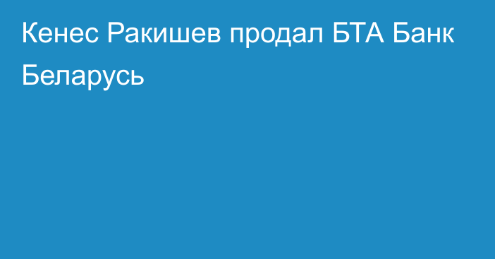 Кенес Ракишев продал БТА Банк Беларусь