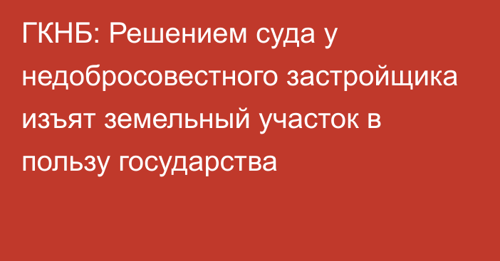 ГКНБ: Решением суда у недобросовестного застройщика изъят земельный участок в пользу государства