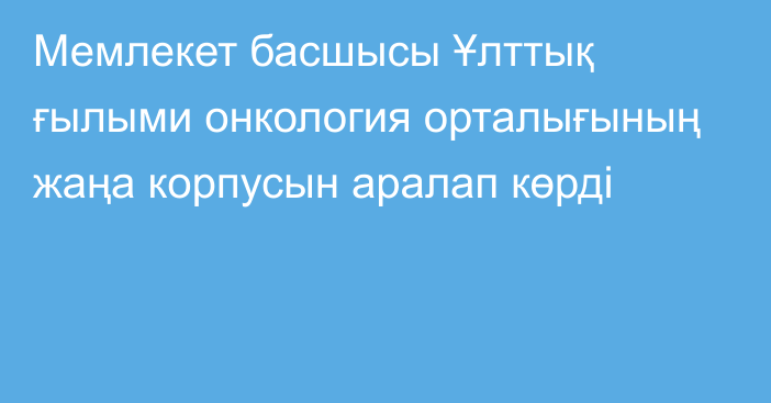 Мемлекет басшысы Ұлттық ғылыми онкология орталығының жаңа корпусын аралап көрді