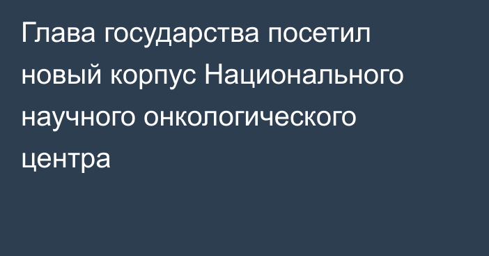 Глава государства посетил новый корпус Национального научного онкологического центра