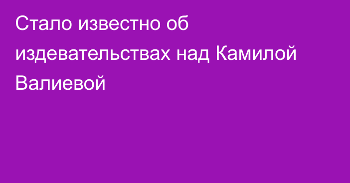 Стало известно об издевательствах над Камилой Валиевой