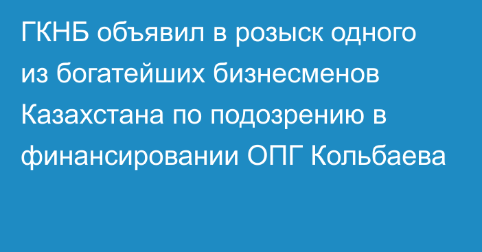 ГКНБ объявил в розыск одного из богатейших бизнесменов Казахстана по подозрению в финансировании ОПГ Кольбаева