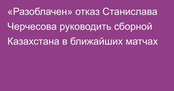 «Разоблачен» отказ Станислава Черчесова руководить сборной Казахстана в ближайших матчах