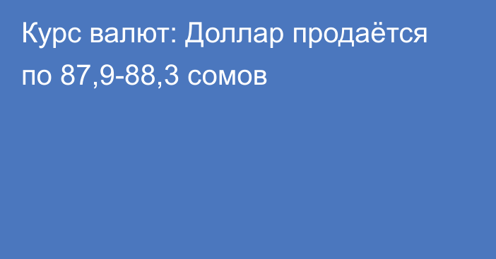 Курс валют: Доллар продаётся по 87,9-88,3 сомов