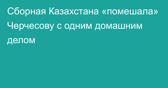 Сборная Казахстана «помешала» Черчесову с одним домашним делом