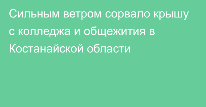 Сильным ветром сорвало крышу с колледжа и общежития в Костанайской области