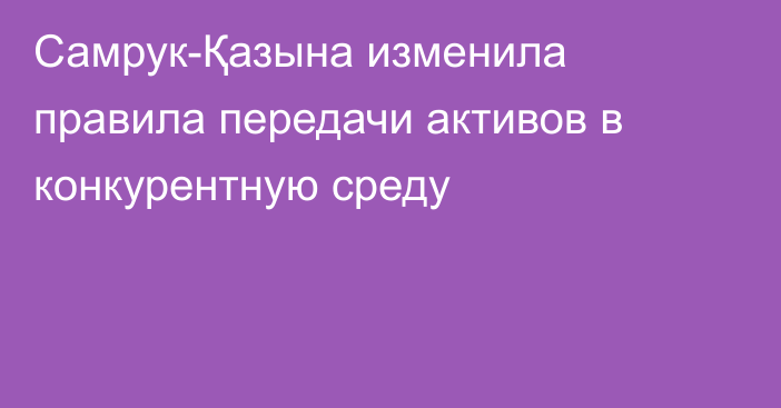 Самрук-Қазына изменила правила передачи активов в конкурентную среду