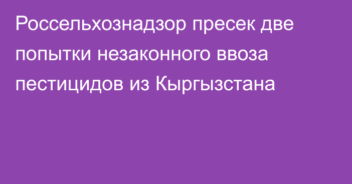 Россельхознадзор пресек две попытки незаконного ввоза пестицидов из Кыргызстана