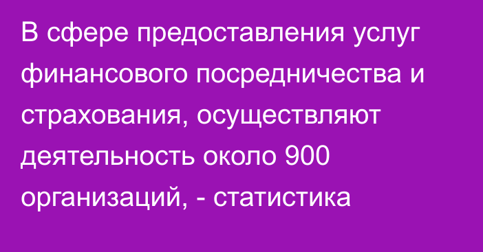 В сфере предоставления услуг финансового посредничества и страхования, осуществляют деятельность около 900 организаций, - статистика