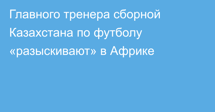 Главного тренера сборной Казахстана по футболу «разыскивают» в Африке