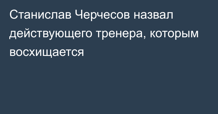 Станислав Черчесов назвал действующего тренера, которым восхищается