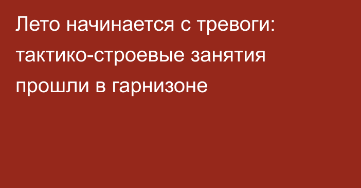 Лето начинается с тревоги: тактико-строевые занятия прошли в гарнизоне