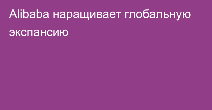 Alibaba наращивает глобальную экспансию