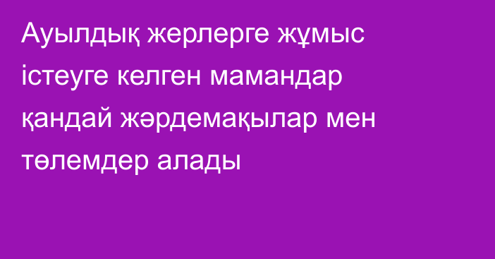 Ауылдық жерлерге жұмыс істеуге келген мамандар қандай жәрдемақылар мен төлемдер алады