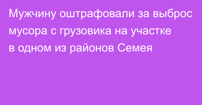 Мужчину оштрафовали за выброс мусора с грузовика на участке в одном из районов Семея