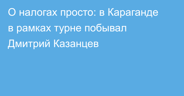 О налогах просто: в Караганде в рамках турне побывал Дмитрий Казанцев