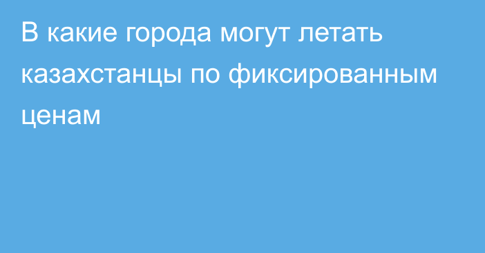 В какие города могут летать казахстанцы по фиксированным ценам