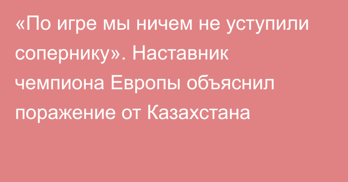 «По игре мы ничем не уступили сопернику». Наставник чемпиона Европы объяснил поражение от Казахстана