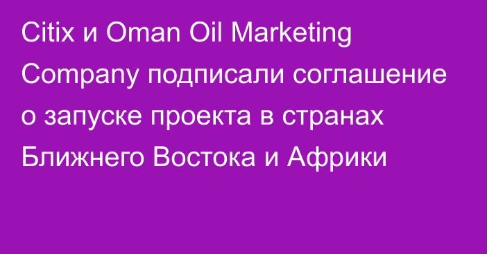 Citix и Oman Oil Marketing Company подписали соглашение о запуске проекта в странах Ближнего Востока и Африки