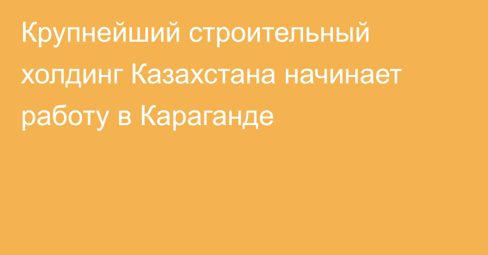 Крупнейший строительный холдинг Казахстана начинает работу в Караганде