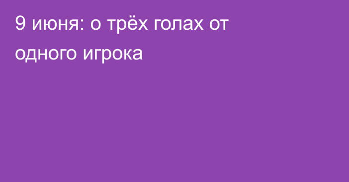 9 июня: о трёх голах от одного игрока