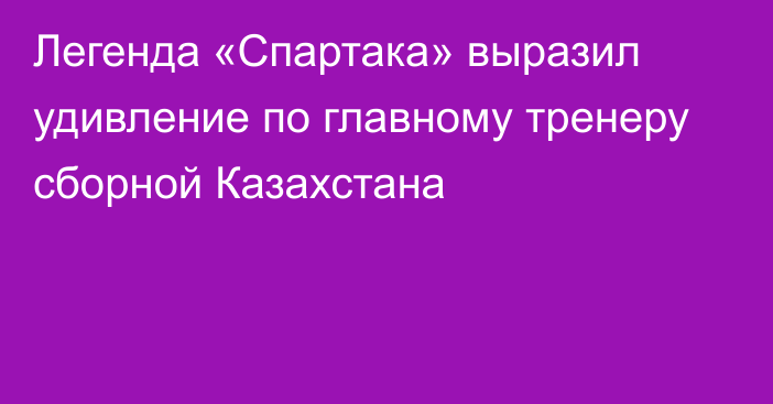 Легенда «Спартака» выразил удивление по главному тренеру сборной Казахстана