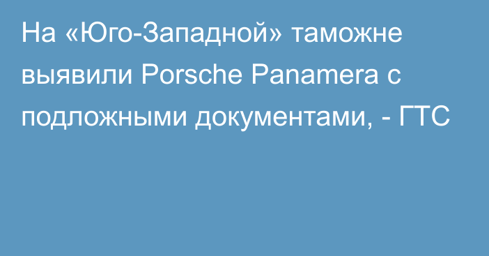 На «Юго-Западной» таможне выявили Porsche Panamera с подложными документами, - ГТС