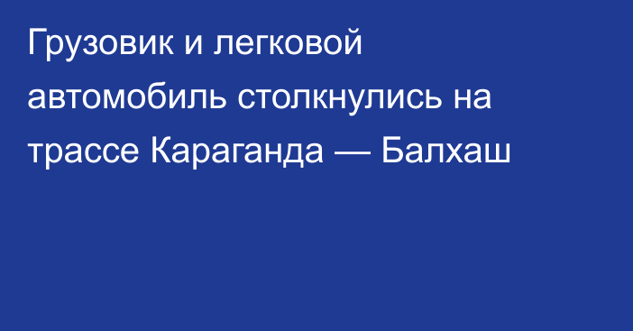 Грузовик и легковой автомобиль столкнулись на трассе Караганда — Балхаш